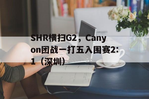 SHR横扫G2，Canyon团战一打五入围赛2:1（深圳）