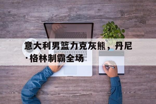 开云体育官网-意大利男篮力克灰熊，丹尼·格林制霸全场的简单介绍